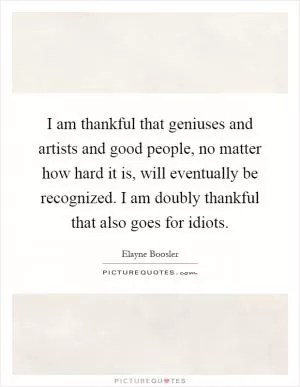 I am thankful that geniuses and artists and good people, no matter how hard it is, will eventually be recognized. I am doubly thankful that also goes for idiots Picture Quote #1