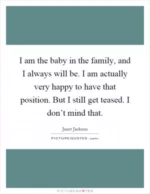 I am the baby in the family, and I always will be. I am actually very happy to have that position. But I still get teased. I don’t mind that Picture Quote #1