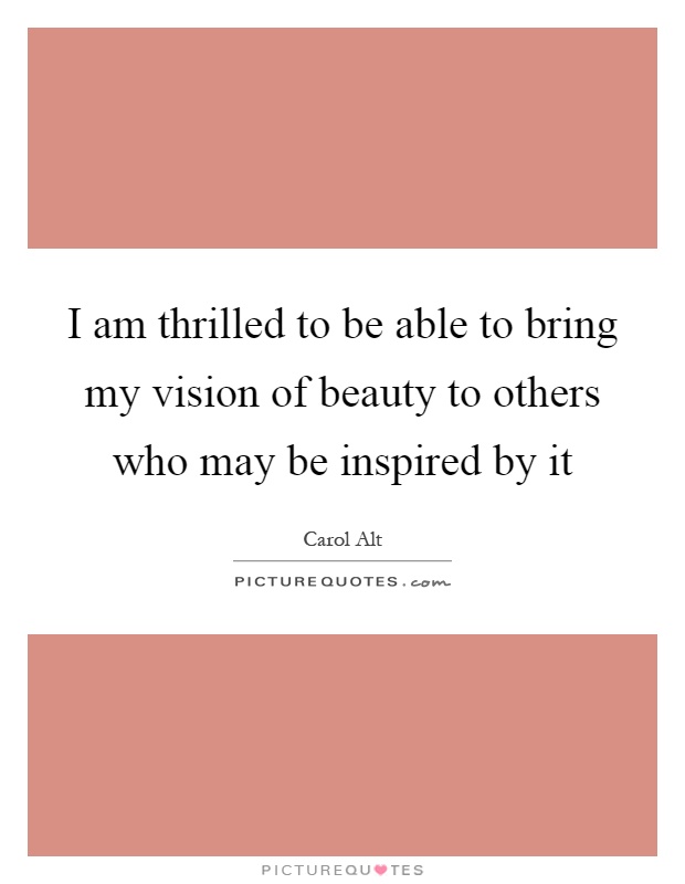 I am thrilled to be able to bring my vision of beauty to others who may be inspired by it Picture Quote #1