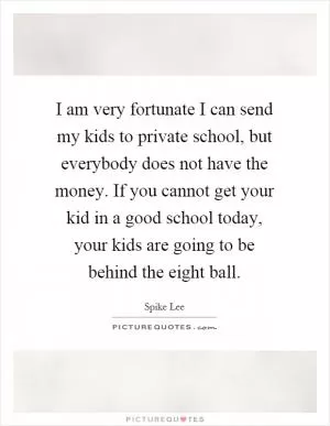 I am very fortunate I can send my kids to private school, but everybody does not have the money. If you cannot get your kid in a good school today, your kids are going to be behind the eight ball Picture Quote #1