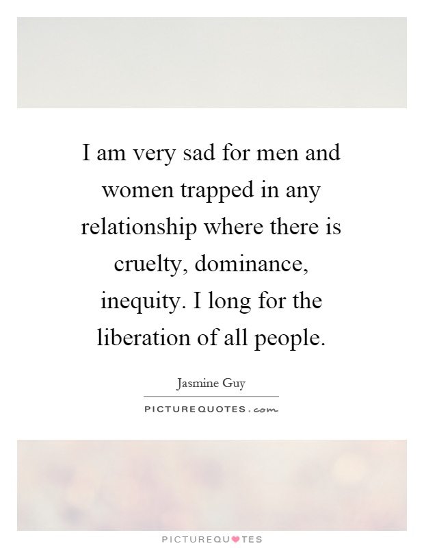 I am very sad for men and women trapped in any relationship where there is cruelty, dominance, inequity. I long for the liberation of all people Picture Quote #1