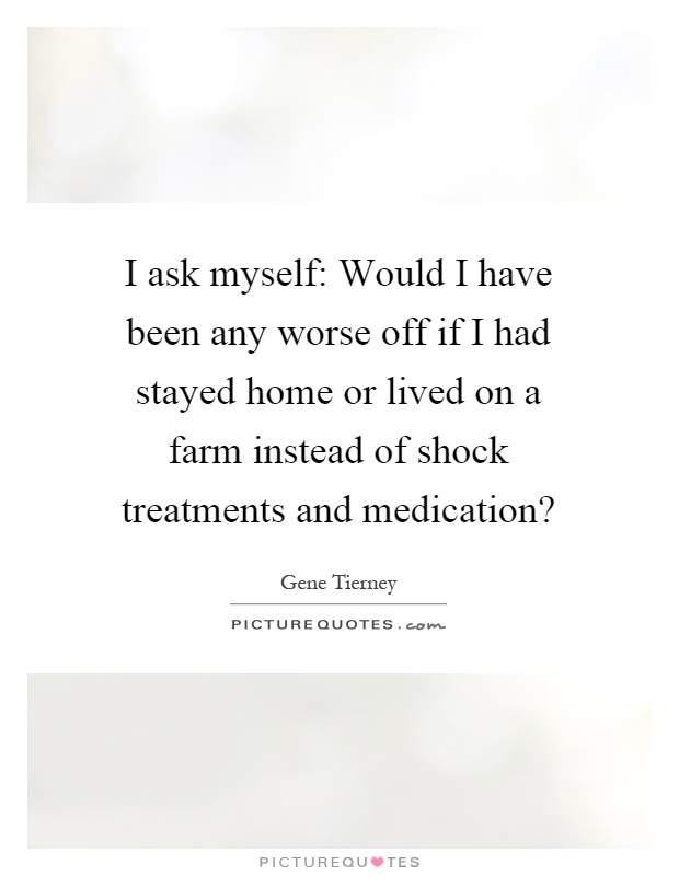 I ask myself: Would I have been any worse off if I had stayed home or lived on a farm instead of shock treatments and medication? Picture Quote #1