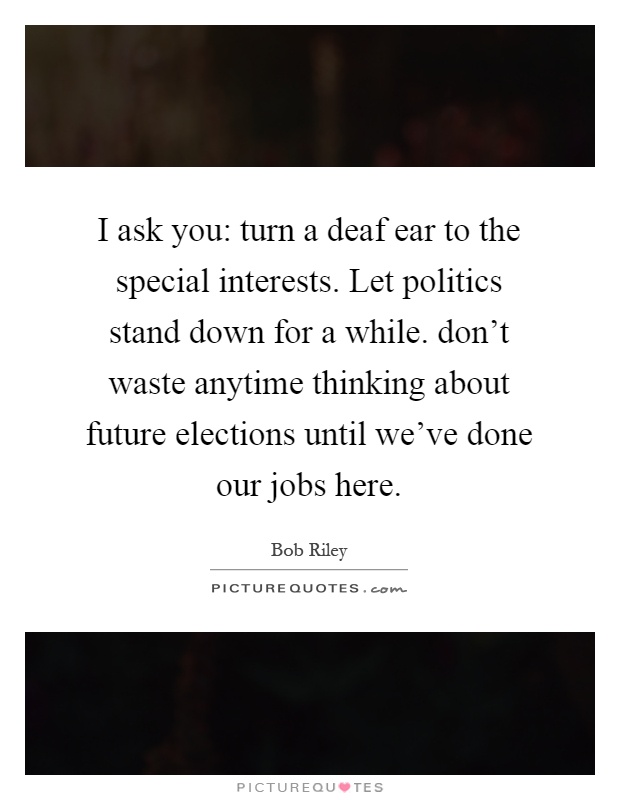I ask you: turn a deaf ear to the special interests. Let politics stand down for a while. don't waste anytime thinking about future elections until we've done our jobs here Picture Quote #1