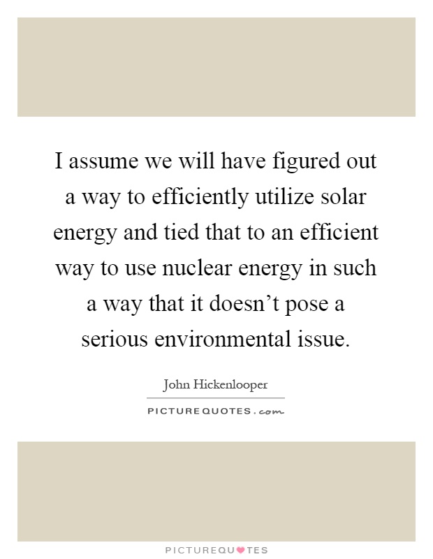 I assume we will have figured out a way to efficiently utilize solar energy and tied that to an efficient way to use nuclear energy in such a way that it doesn't pose a serious environmental issue Picture Quote #1