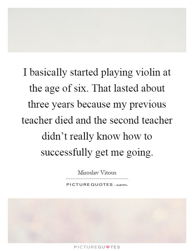 I basically started playing violin at the age of six. That lasted about three years because my previous teacher died and the second teacher didn't really know how to successfully get me going Picture Quote #1