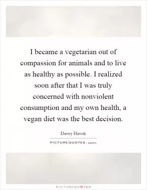 I became a vegetarian out of compassion for animals and to live as healthy as possible. I realized soon after that I was truly concerned with nonviolent consumption and my own health, a vegan diet was the best decision Picture Quote #1