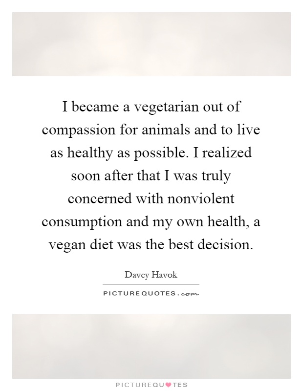 I became a vegetarian out of compassion for animals and to live as healthy as possible. I realized soon after that I was truly concerned with nonviolent consumption and my own health, a vegan diet was the best decision Picture Quote #1