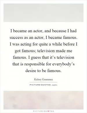 I became an actor, and because I had success as an actor, I became famous. I was acting for quite a while before I got famous; television made me famous. I guess that it’s television that is responsible for everybody’s desire to be famous Picture Quote #1
