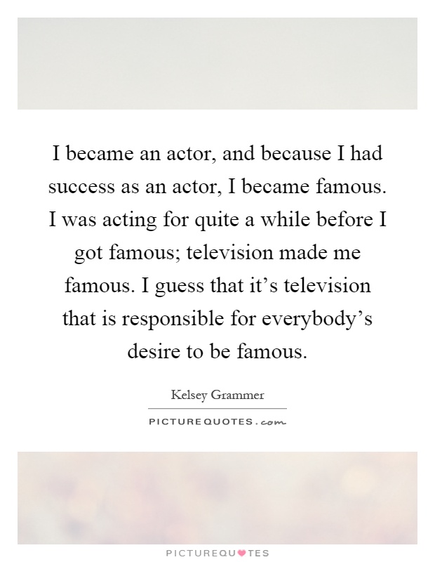 I became an actor, and because I had success as an actor, I became famous. I was acting for quite a while before I got famous; television made me famous. I guess that it's television that is responsible for everybody's desire to be famous Picture Quote #1