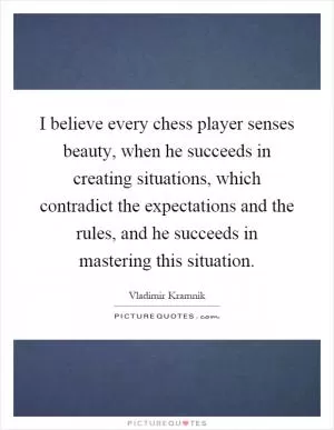 I believe every chess player senses beauty, when he succeeds in creating situations, which contradict the expectations and the rules, and he succeeds in mastering this situation Picture Quote #1