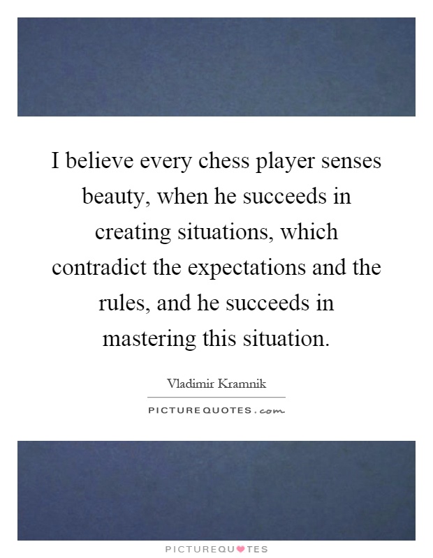 I believe every chess player senses beauty, when he succeeds in creating situations, which contradict the expectations and the rules, and he succeeds in mastering this situation Picture Quote #1