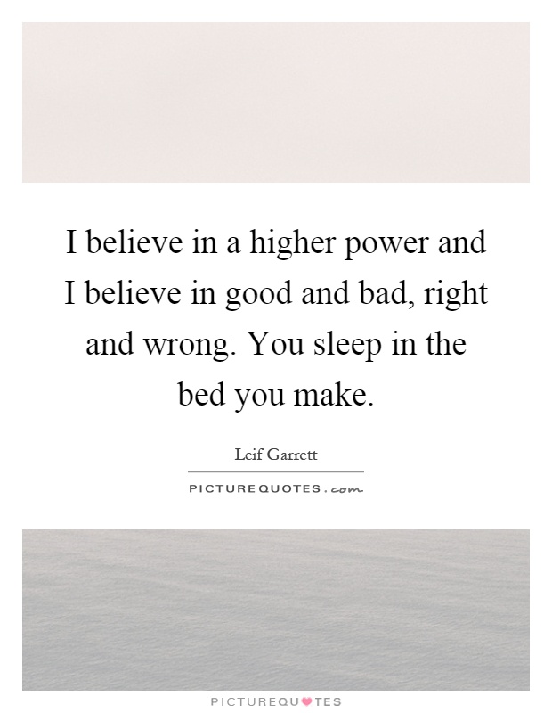 I believe in a higher power and I believe in good and bad, right and wrong. You sleep in the bed you make Picture Quote #1