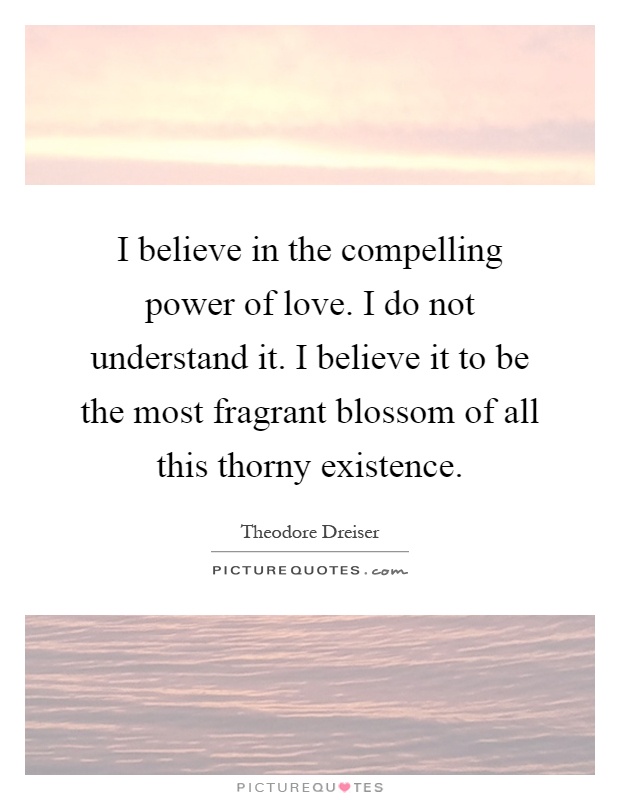 I believe in the compelling power of love. I do not understand it. I believe it to be the most fragrant blossom of all this thorny existence Picture Quote #1
