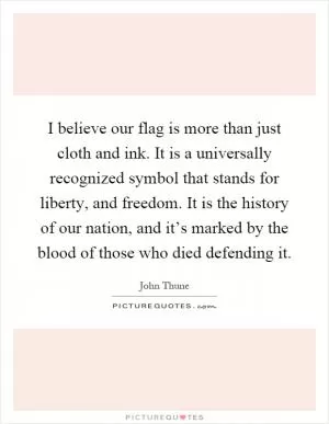 I believe our flag is more than just cloth and ink. It is a universally recognized symbol that stands for liberty, and freedom. It is the history of our nation, and it’s marked by the blood of those who died defending it Picture Quote #1