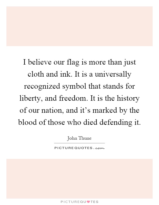I believe our flag is more than just cloth and ink. It is a universally recognized symbol that stands for liberty, and freedom. It is the history of our nation, and it's marked by the blood of those who died defending it Picture Quote #1