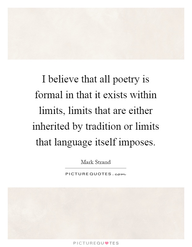 I believe that all poetry is formal in that it exists within limits, limits that are either inherited by tradition or limits that language itself imposes Picture Quote #1