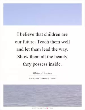 I believe that children are our future. Teach them well and let them lead the way. Show them all the beauty they possess inside Picture Quote #1