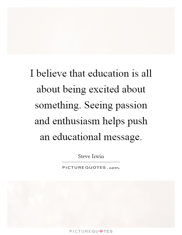I believe that education is all about being excited about something. Seeing passion and enthusiasm helps push an educational message Picture Quote #1