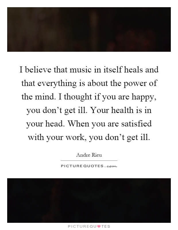 I believe that music in itself heals and that everything is about the power of the mind. I thought if you are happy, you don't get ill. Your health is in your head. When you are satisfied with your work, you don't get ill Picture Quote #1