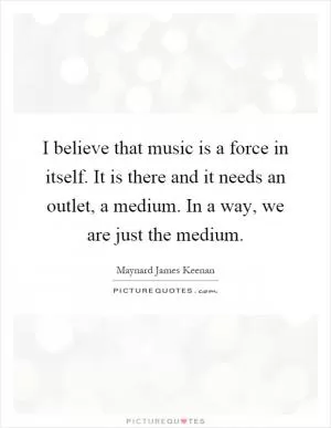 I believe that music is a force in itself. It is there and it needs an outlet, a medium. In a way, we are just the medium Picture Quote #1