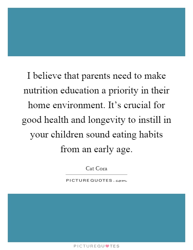I believe that parents need to make nutrition education a priority in their home environment. It's crucial for good health and longevity to instill in your children sound eating habits from an early age Picture Quote #1