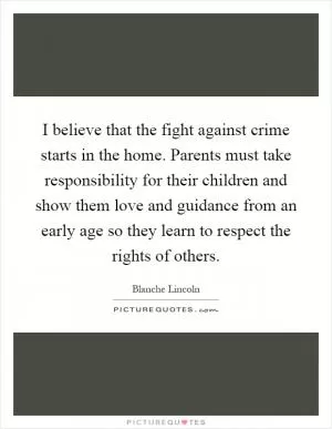 I believe that the fight against crime starts in the home. Parents must take responsibility for their children and show them love and guidance from an early age so they learn to respect the rights of others Picture Quote #1
