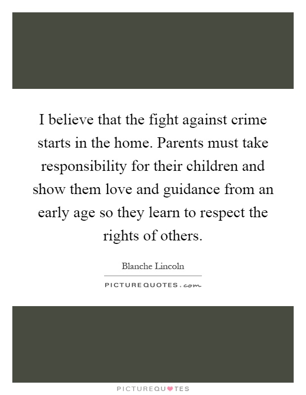 I believe that the fight against crime starts in the home. Parents must take responsibility for their children and show them love and guidance from an early age so they learn to respect the rights of others Picture Quote #1