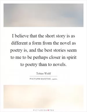 I believe that the short story is as different a form from the novel as poetry is, and the best stories seem to me to be perhaps closer in spirit to poetry than to novels Picture Quote #1