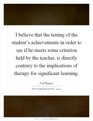I believe that the testing of the student’s achievements in order to see if he meets some criterion held by the teacher, is directly contrary to the implications of therapy for significant learning Picture Quote #1