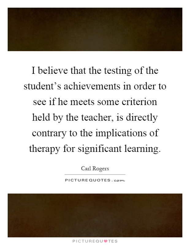 I believe that the testing of the student's achievements in order to see if he meets some criterion held by the teacher, is directly contrary to the implications of therapy for significant learning Picture Quote #1