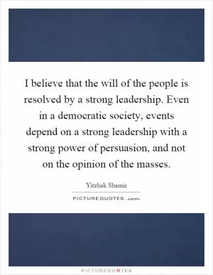 I believe that the will of the people is resolved by a strong leadership. Even in a democratic society, events depend on a strong leadership with a strong power of persuasion, and not on the opinion of the masses Picture Quote #1
