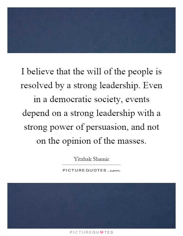 I believe that the will of the people is resolved by a strong leadership. Even in a democratic society, events depend on a strong leadership with a strong power of persuasion, and not on the opinion of the masses Picture Quote #1