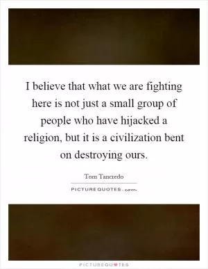 I believe that what we are fighting here is not just a small group of people who have hijacked a religion, but it is a civilization bent on destroying ours Picture Quote #1
