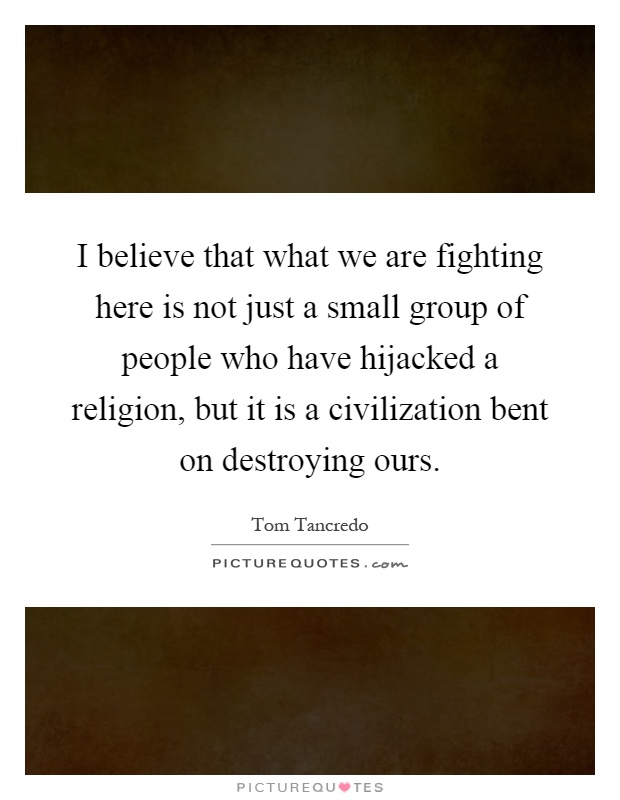 I believe that what we are fighting here is not just a small group of people who have hijacked a religion, but it is a civilization bent on destroying ours Picture Quote #1