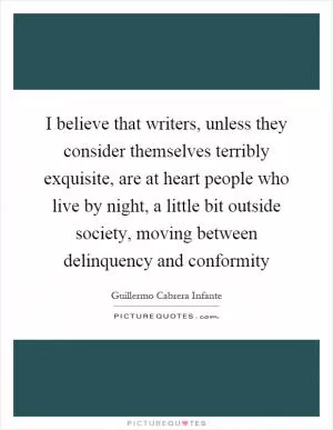 I believe that writers, unless they consider themselves terribly exquisite, are at heart people who live by night, a little bit outside society, moving between delinquency and conformity Picture Quote #1