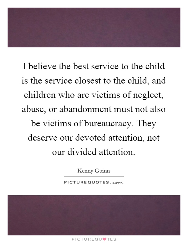 I believe the best service to the child is the service closest to the child, and children who are victims of neglect, abuse, or abandonment must not also be victims of bureaucracy. They deserve our devoted attention, not our divided attention Picture Quote #1