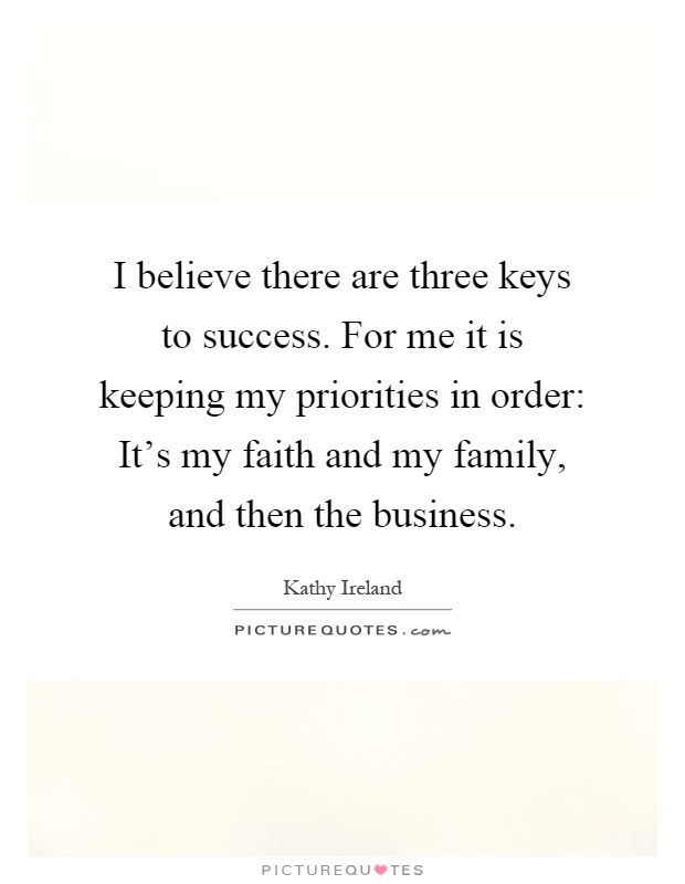 I believe there are three keys to success. For me it is keeping my priorities in order: It's my faith and my family, and then the business Picture Quote #1