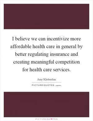 I believe we can incentivize more affordable health care in general by better regulating insurance and creating meaningful competition for health care services Picture Quote #1