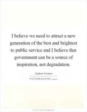 I believe we need to attract a new generation of the best and brightest to public service and I believe that government can be a source of inspiration, not degradation Picture Quote #1