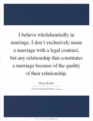 I believe wholeheartedly in marriage. I don’t exclusively mean a marriage with a legal contract, but any relationship that constitutes a marriage because of the quality of their relationship Picture Quote #1