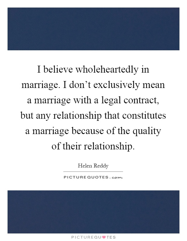 I believe wholeheartedly in marriage. I don't exclusively mean a marriage with a legal contract, but any relationship that constitutes a marriage because of the quality of their relationship Picture Quote #1