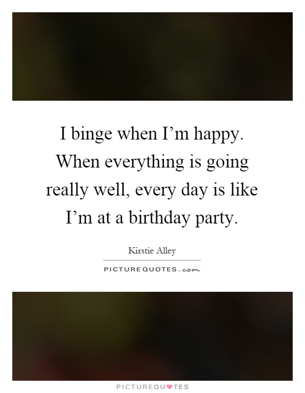 I binge when I'm happy. When everything is going really well, every day is like I'm at a birthday party Picture Quote #1