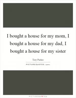 I bought a house for my mom, I bought a house for my dad, I bought a house for my sister Picture Quote #1