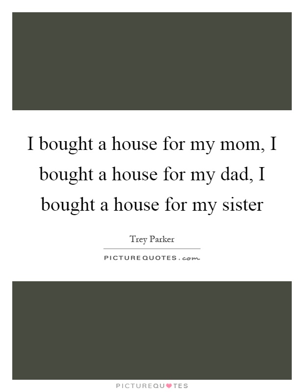 I bought a house for my mom, I bought a house for my dad, I bought a house for my sister Picture Quote #1