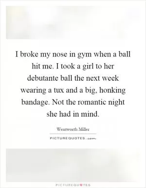 I broke my nose in gym when a ball hit me. I took a girl to her debutante ball the next week wearing a tux and a big, honking bandage. Not the romantic night she had in mind Picture Quote #1