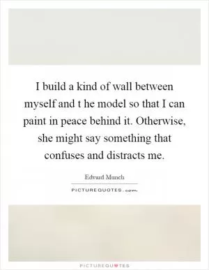 I build a kind of wall between myself and t he model so that I can paint in peace behind it. Otherwise, she might say something that confuses and distracts me Picture Quote #1