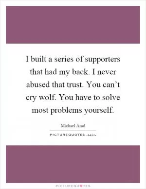 I built a series of supporters that had my back. I never abused that trust. You can’t cry wolf. You have to solve most problems yourself Picture Quote #1