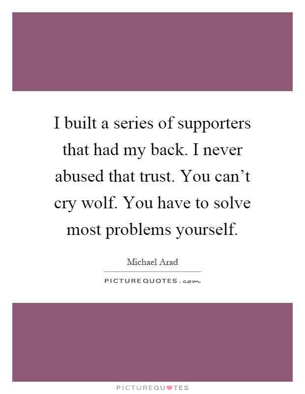 I built a series of supporters that had my back. I never abused that trust. You can't cry wolf. You have to solve most problems yourself Picture Quote #1
