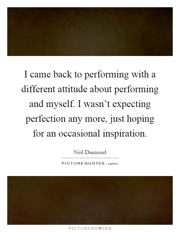 I came back to performing with a different attitude about performing and myself. I wasn't expecting perfection any more, just hoping for an occasional inspiration Picture Quote #1