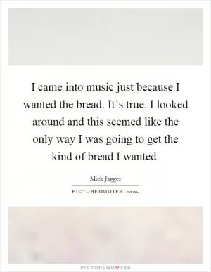 I came into music just because I wanted the bread. It’s true. I looked around and this seemed like the only way I was going to get the kind of bread I wanted Picture Quote #1